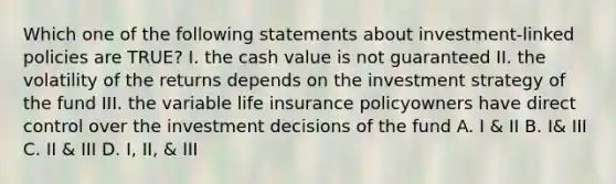 Which one of the following statements about investment-linked policies are TRUE? I. the cash value is not guaranteed II. the volatility of the returns depends on the investment strategy of the fund III. the variable life insurance policyowners have direct control over the investment decisions of the fund A. I & II B. I& III C. II & III D. I, II, & III