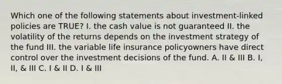 Which one of the following statements about investment-linked policies are TRUE? I. the cash value is not guaranteed II. the volatility of the returns depends on the investment strategy of the fund III. the variable life insurance policyowners have direct control over the investment decisions of the fund. A. II & III B. I, II, & III C. I & II D. I & III