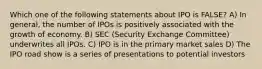 Which one of the following statements about IPO is FALSE? A) In general, the number of IPOs is positively associated with the growth of economy. B) SEC (Security Exchange Committee) underwrites all IPOs. C) IPO is in the primary market sales D) The IPO road show is a series of presentations to potential investors