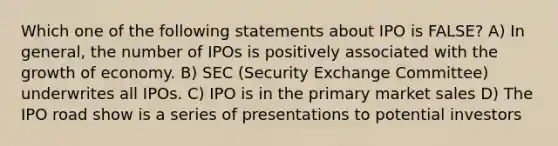 Which one of the following statements about IPO is FALSE? A) In general, the number of IPOs is positively associated with the growth of economy. B) SEC (Security Exchange Committee) underwrites all IPOs. C) IPO is in the primary market sales D) The IPO road show is a series of presentations to potential investors