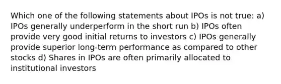 Which one of the following statements about IPOs is not true: a) IPOs generally underperform in the short run b) IPOs often provide very good initial returns to investors c) IPOs generally provide superior long-term performance as compared to other stocks d) Shares in IPOs are often primarily allocated to institutional investors