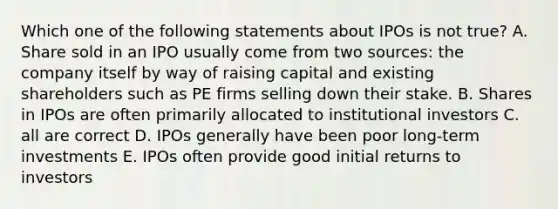 Which one of the following statements about IPOs is not true? A. Share sold in an IPO usually come from two sources: the company itself by way of raising capital and existing shareholders such as PE firms selling down their stake. B. Shares in IPOs are often primarily allocated to institutional investors C. all are correct D. IPOs generally have been poor long-term investments E. IPOs often provide good initial returns to investors