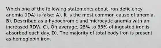 Which one of the following statements about iron deficiency anemia (IDA) is false: A). It is the most common cause of anemia. B). Described as a hypochromic and microcytic anemia with an increased RDW. C). On average, 25% to 35% of ingested iron is absorbed each day. D). The majority of total body iron is present as hemoglobin iron.