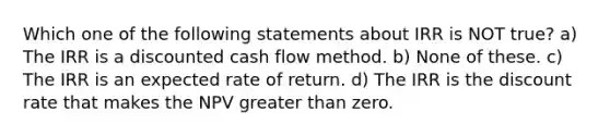 Which one of the following statements about IRR is NOT true? a) The IRR is a discounted cash flow method. b) None of these. c) The IRR is an expected rate of return. d) The IRR is the discount rate that makes the NPV greater than zero.