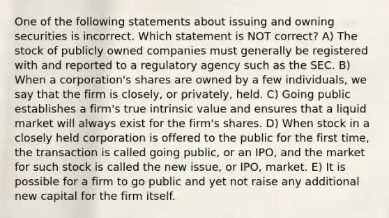 One of the following statements about issuing and owning securities is incorrect. Which statement is NOT correct? A) The stock of publicly owned companies must generally be registered with and reported to a regulatory agency such as the SEC. B) When a corporation's shares are owned by a few individuals, we say that the firm is closely, or privately, held. C) Going public establishes a firm's true intrinsic value and ensures that a liquid market will always exist for the firm's shares. D) When stock in a closely held corporation is offered to the public for the first time, the transaction is called going public, or an IPO, and the market for such stock is called the new issue, or IPO, market. E) It is possible for a firm to go public and yet not raise any additional new capital for the firm itself.