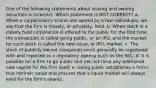 One of the following statements about issuing and owning securities is incorrect. Which statement is NOT CORRECT? a. When a corporation's shares are owned by a few individuals, we say that the firm is closely, or privately, held. b. When stock in a closely held corporation is offered to the public for the first time, the transaction is called going public, or an IPO, and the market for such stock is called the new issue, or IPO, market. c. The stock of publicly owned companies must generally be registered with and reported to a regulatory agency such as the SEC. d. It is possible for a firm to go public and yet not raise any additional new capital for the firm itself. e. Going public establishes a firm's true intrinsic value and ensures that a liquid market will always exist for the firm's shares.