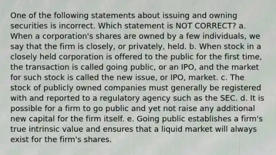 One of the following statements about issuing and owning securities is incorrect. Which statement is NOT CORRECT? a. When a corporation's shares are owned by a few individuals, we say that the firm is closely, or privately, held. b. When stock in a closely held corporation is offered to the public for the first time, the transaction is called going public, or an IPO, and the market for such stock is called the new issue, or IPO, market. c. The stock of publicly owned companies must generally be registered with and reported to a regulatory agency such as the SEC. d. It is possible for a firm to go public and yet not raise any additional new capital for the firm itself. e. Going public establishes a firm's true intrinsic value and ensures that a liquid market will always exist for the firm's shares.