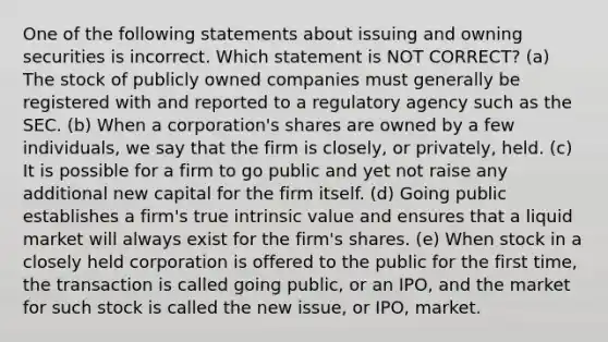 One of the following statements about issuing and owning securities is incorrect. Which statement is NOT CORRECT? (a) The stock of publicly owned companies must generally be registered with and reported to a regulatory agency such as the SEC. (b) When a corporation's shares are owned by a few individuals, we say that the firm is closely, or privately, held. (c) It is possible for a firm to go public and yet not raise any additional new capital for the firm itself. (d) Going public establishes a firm's true intrinsic value and ensures that a liquid market will always exist for the firm's shares. (e) When stock in a closely held corporation is offered to the public for the first time, the transaction is called going public, or an IPO, and the market for such stock is called the new issue, or IPO, market.