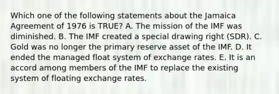 Which one of the following statements about the Jamaica Agreement of 1976 is​ TRUE? A. The mission of the IMF was diminished. B. The IMF created a special drawing right​ (SDR). C. Gold was no longer the primary reserve asset of the IMF. D. It ended the managed float system of exchange rates. E. It is an accord among members of the IMF to replace the existing system of floating exchange rates.