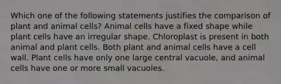 Which one of the following statements justifies the comparison of plant and animal cells? Animal cells have a fixed shape while plant cells have an irregular shape. Chloroplast is present in both animal and plant cells. Both plant and animal cells have a cell wall. Plant cells have only one large central vacuole, and animal cells have one or more small vacuoles.