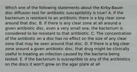 Which one of the following statements about the Kirby-Bauer disc diffusion test for antibiotic susceptibility is true? A. If the bacterium is resistant to an antibiotic there is a big clear zone around that disc. B. If there is any clear zone at all around a given antibiotic disc, even a very small one, the bacterium is considered to be resistant to that antibiotic. C. The concentration of the antibiotic on a disc has no effect on the size of any clear zone that may be seen around that disc. D. If there is a big clear zone around a given antibiotic disc, that drug might be clinically useful in treating an infection caused by the bacteria being tested. E. If the bacterium is susceptible to any of the antibiotics on the discs it won't grow on the agar plate at all