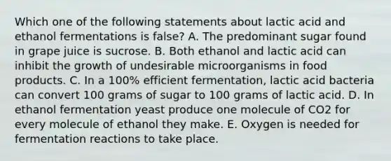 Which one of the following statements about lactic acid and ethanol fermentations is false? A. The predominant sugar found in grape juice is sucrose. B. Both ethanol and lactic acid can inhibit the growth of undesirable microorganisms in food products. C. In a 100% efficient fermentation, lactic acid bacteria can convert 100 grams of sugar to 100 grams of lactic acid. D. In ethanol fermentation yeast produce one molecule of CO2 for every molecule of ethanol they make. E. Oxygen is needed for fermentation reactions to take place.