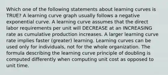 Which one of the following statements about learning curves is TRUE? A learning curve graph usually follows a negative exponential curve. A learning curve assumes that the direct labor requirements per unit will DECREASE at an INCREASING rate as cumulative production increases. A larger learning curve rate implies faster (greater) learning. Learning curves can be used only for individuals, not for the whole organization. The formula describing the learning curve principle of doubling is computed differently when computing unit cost as opposed to unit time.