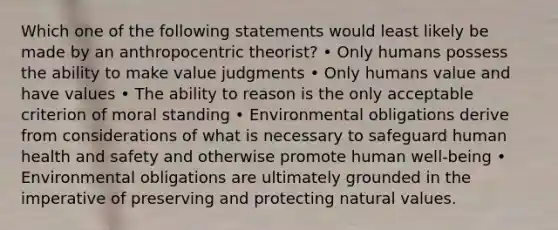 Which one of the following statements would least likely be made by an anthropocentric theorist? • Only humans possess the ability to make value judgments • Only humans value and have values • The ability to reason is the only acceptable criterion of moral standing • Environmental obligations derive from considerations of what is necessary to safeguard human health and safety and otherwise promote human well-being • Environmental obligations are ultimately grounded in the imperative of preserving and protecting natural values.