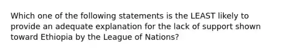 Which one of the following statements is the LEAST likely to provide an adequate explanation for the lack of support shown toward Ethiopia by the League of Nations?