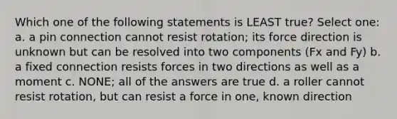 Which one of the following statements is LEAST true? Select one: a. a pin connection cannot resist rotation; its force direction is unknown but can be resolved into two components (Fx and Fy) b. a fixed connection resists forces in two directions as well as a moment c. NONE; all of the answers are true d. a roller cannot resist rotation, but can resist a force in one, known direction