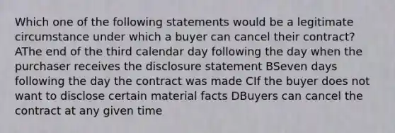 Which one of the following statements would be a legitimate circumstance under which a buyer can cancel their contract? AThe end of the third calendar day following the day when the purchaser receives the disclosure statement BSeven days following the day the contract was made CIf the buyer does not want to disclose certain material facts DBuyers can cancel the contract at any given time