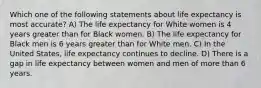 Which one of the following statements about life expectancy is most accurate? A) The life expectancy for White women is 4 years greater than for Black women. B) The life expectancy for Black men is 6 years greater than for White men. C) In the United States, life expectancy continues to decline. D) There is a gap in life expectancy between women and men of more than 6 years.