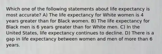 Which one of the following statements about life expectancy is most accurate? A) The life expectancy for White women is 4 years greater than for Black women. B) The life expectancy for Black men is 6 years greater than for White men. C) In the United States, life expectancy continues to decline. D) There is a gap in life expectancy between women and men of more than 6 years.