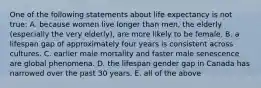 One of the following statements about life expectancy is not true: A. because women live longer than men, the elderly (especially the very elderly), are more likely to be female. B. a lifespan gap of approximately four years is consistent across cultures. C. earlier male mortality and faster male senescence are global phenomena. D. the lifespan gender gap in Canada has narrowed over the past 30 years. E. all of the above