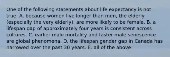 One of the following statements about life expectancy is not true: A. because women live longer than men, the elderly (especially the very elderly), are more likely to be female. B. a lifespan gap of approximately four years is consistent across cultures. C. earlier male mortality and faster male senescence are global phenomena. D. the lifespan gender gap in Canada has narrowed over the past 30 years. E. all of the above