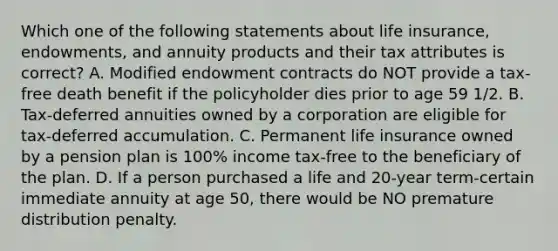 Which one of the following statements about life insurance, endowments, and annuity products and their tax attributes is correct? A. Modified endowment contracts do NOT provide a tax-free death benefit if the policyholder dies prior to age 59 1/2. B. Tax-deferred annuities owned by a corporation are eligible for tax-deferred accumulation. C. Permanent life insurance owned by a pension plan is 100% income tax-free to the beneficiary of the plan. D. If a person purchased a life and 20-year term-certain immediate annuity at age 50, there would be NO premature distribution penalty.