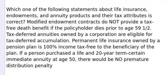 Which one of the following statements about life insurance, endowments, and annuity products and their tax attributes is correct? Modified endowment contracts do NOT provide a tax-free death benefit if the policyholder dies prior to age 59 1/2. Tax-deferred annuities owned by a corporation are eligible for tax-deferred accumulation. Permanent life insurance owned by a pension plan is 100% income tax-free to the beneficiary of the plan. If a person purchased a life and 20-year term-certain immediate annuity at age 50, there would be NO premature distribution penalty