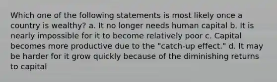 Which one of the following statements is most likely once a country is wealthy? a. It no longer needs human capital b. It is nearly impossible for it to become relatively poor c. Capital becomes more productive due to the "catch-up effect." d. It may be harder for it grow quickly because of the diminishing returns to capital