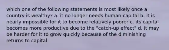 which one of the following statements is most likely once a country is wealthy? a. it no longer needs human capital b. it is nearly impossible for it to become relatively poorer c. its capital becomes more productive due to the "catch-up effect" d. it may be harder for it to grow quickly because of the diminishing returns to capital