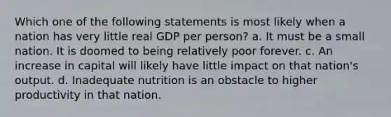 Which one of the following statements is most likely when a nation has very little real GDP per person? a. It must be a small nation. It is doomed to being relatively poor forever. c. An increase in capital will likely have little impact on that nation's output. d. Inadequate nutrition is an obstacle to higher productivity in that nation.