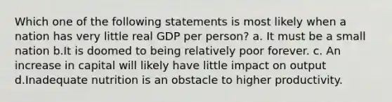 Which one of the following statements is most likely when a nation has very little real GDP per person? a. It must be a small nation b.It is doomed to being relatively poor forever. c. An increase in capital will likely have little impact on output d.Inadequate nutrition is an obstacle to higher productivity.