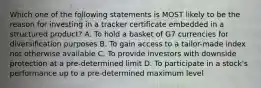 Which one of the following statements is MOST likely to be the reason for investing in a tracker certificate embedded in a structured product? A. To hold a basket of G7 currencies for diversification purposes B. To gain access to a tailor-made index not otherwise available C. To provide investors with downside protection at a pre-determined limit D. To participate in a stock's performance up to a pre-determined maximum level