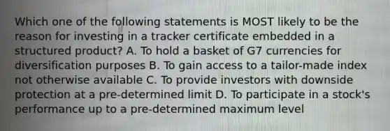 Which one of the following statements is MOST likely to be the reason for investing in a tracker certificate embedded in a structured product? A. To hold a basket of G7 currencies for diversification purposes B. To gain access to a tailor-made index not otherwise available C. To provide investors with downside protection at a pre-determined limit D. To participate in a stock's performance up to a pre-determined maximum level