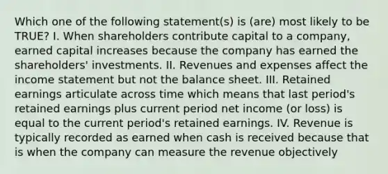 Which one of the following statement(s) is (are) most likely to be TRUE? I. When shareholders contribute capital to a company, earned capital increases because the company has earned the shareholders' investments. II. Revenues and expenses affect the income statement but not the balance sheet. III. Retained earnings articulate across time which means that last period's retained earnings plus current period net income (or loss) is equal to the current period's retained earnings. IV. Revenue is typically recorded as earned when cash is received because that is when the company can measure the revenue objectively