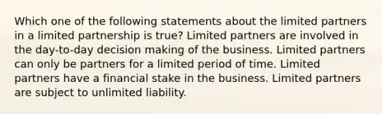 Which one of the following statements about the limited partners in a limited partnership is true? Limited partners are involved in the day-to-day decision making of the business. Limited partners can only be partners for a limited period of time. Limited partners have a financial stake in the business. Limited partners are subject to unlimited liability.