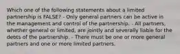 Which one of the following statements about a limited partnership is FALSE? - Only general partners can be active in the management and control of the partnership. - All partners, whether general or limited, are jointly and severally liable for the debts of the partnership. - There must be one or more general partners and one or more limited partners.