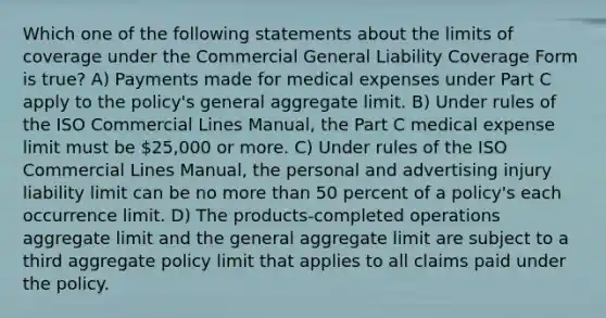 Which one of the following statements about the limits of coverage under the Commercial General Liability Coverage Form is true? A) Payments made for medical expenses under Part C apply to the policy's general aggregate limit. B) Under rules of the ISO Commercial Lines Manual, the Part C medical expense limit must be 25,000 or more. C) Under rules of the ISO Commercial Lines Manual, the personal and advertising injury liability limit can be no more than 50 percent of a policy's each occurrence limit. D) The products-completed operations aggregate limit and the general aggregate limit are subject to a third aggregate policy limit that applies to all claims paid under the policy.