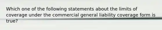 Which one of the following statements about the limits of coverage under the commercial general liability coverage form is true?