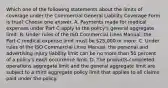 Which one of the following statements about the limits of coverage under the Commercial General Liability Coverage Form is true? Choose one answer. A. Payments made for medical expenses under Part C apply to the policy's general aggregate limit. B. Under rules of the ISO Commercial Lines Manual, the Part C medical expense limit must be 25,000 or more. C. Under rules of the ISO Commercial Lines Manual, the personal and advertising injury liability limit can be no more than 50 percent of a policy's each occurrence limit. D. The products-completed operations aggregate limit and the general aggregate limit are subject to a third aggregate policy limit that applies to all claims paid under the policy.