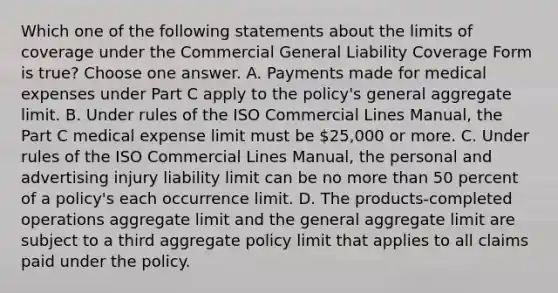 Which one of the following statements about the limits of coverage under the Commercial General Liability Coverage Form is true? Choose one answer. A. Payments made for medical expenses under Part C apply to the policy's general aggregate limit. B. Under rules of the ISO Commercial Lines Manual, the Part C medical expense limit must be 25,000 or more. C. Under rules of the ISO Commercial Lines Manual, the personal and advertising injury liability limit can be no more than 50 percent of a policy's each occurrence limit. D. The products-completed operations aggregate limit and the general aggregate limit are subject to a third aggregate policy limit that applies to all claims paid under the policy.