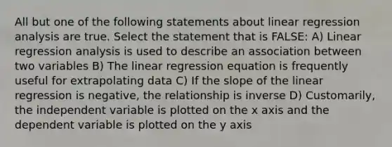 All but one of the following statements about linear regression analysis are true. Select the statement that is FALSE: A) Linear regression analysis is used to describe an association between two variables B) The linear regression equation is frequently useful for extrapolating data C) If the slope of the linear regression is negative, the relationship is inverse D) Customarily, the independent variable is plotted on the x axis and the dependent variable is plotted on the y axis