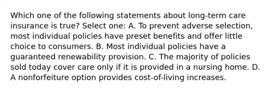 Which one of the following statements about long-term care insurance is true? Select one: A. To prevent adverse selection, most individual policies have preset benefits and offer little choice to consumers. B. Most individual policies have a guaranteed renewability provision. C. The majority of policies sold today cover care only if it is provided in a nursing home. D. A nonforfeiture option provides cost-of-living increases.