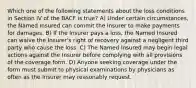 Which one of the following statements about the loss conditions in Section IV of the BACF is true? A) Under certain circumstances, the Named Insured can commit the Insurer to make payments for damages. B) If the Insurer pays a loss, the Named Insured can waive the Insurer's right of recovery against a negligent third party who cause the loss. C) The Named Insured may begin legal actions against the Insurer before complying with all provisions of the coverage form. D) Anyone seeking coverage under the form must submit to physical examinations by physicians as often as the Insurer may reasonably request.