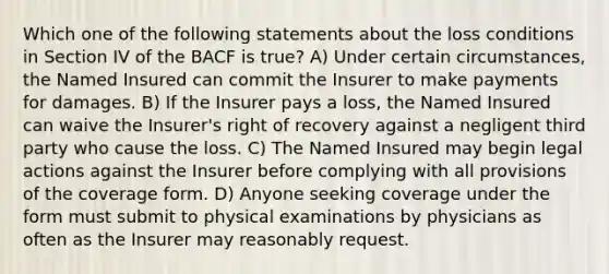 Which one of the following statements about the loss conditions in Section IV of the BACF is true? A) Under certain circumstances, the Named Insured can commit the Insurer to make payments for damages. B) If the Insurer pays a loss, the Named Insured can waive the Insurer's right of recovery against a negligent third party who cause the loss. C) The Named Insured may begin legal actions against the Insurer before complying with all provisions of the coverage form. D) Anyone seeking coverage under the form must submit to physical examinations by physicians as often as the Insurer may reasonably request.