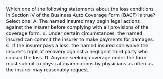 Which one of the following statements about the loss conditions in Section IV of the Business Auto Coverage Form (BACF) is true? Select one: A. The named insured may begin legal actions against the insurer before complying with all provisions of the coverage form. B. Under certain circumstances, the named insured can commit the insurer to make payments for damages. C. If the insurer pays a loss, the named insured can waive the insurer's right of recovery against a negligent third party who caused the loss. D. Anyone seeking coverage under the form must submit to physical examinations by physicians as often as the insurer may reasonably request.