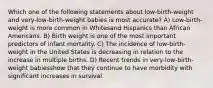 Which one of the following statements about low-birth-weight and very-low-birth-weight babies is most accurate? A) Low-birth-weight is more common in Whitesand Hispanics than African Americans. B) Birth weight is one of the most important predictors of infant mortality. C) The incidence of low-birth-weight in the United States is decreasing in relation to the increase in multiple births. D) Recent trends in very-low-birth-weight babiesshow that they continue to have morbidity with significant increases in survival.