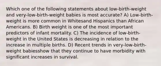 Which one of the following statements about low-birth-weight and very-low-birth-weight babies is most accurate? A) Low-birth-weight is more common in Whitesand Hispanics than <a href='https://www.questionai.com/knowledge/kktT1tbvGH-african-americans' class='anchor-knowledge'>african americans</a>. B) Birth weight is one of the most important predictors of infant mortality. C) The incidence of low-birth-weight in the United States is decreasing in relation to the increase in multiple births. D) Recent trends in very-low-birth-weight babiesshow that they continue to have morbidity with significant increases in survival.