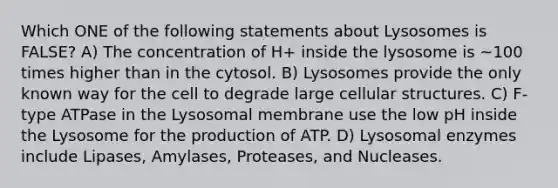 Which ONE of the following statements about Lysosomes is FALSE? A) The concentration of H+ inside the lysosome is ~100 times higher than in the cytosol. B) Lysosomes provide the only known way for the cell to degrade large cellular structures. C) F-type ATPase in the Lysosomal membrane use the low pH inside the Lysosome for the production of ATP. D) Lysosomal enzymes include Lipases, Amylases, Proteases, and Nucleases.