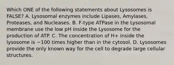 Which ONE of the following statements about Lysosomes is FALSE? A. Lysosomal enzymes include Lipases, Amylases, Proteases, and Nucleases. B. F-type ATPase in the Lysosomal membrane use the low pH inside the Lysosome for the production of ATP. C. The concentration of H+ inside the lysosome is ~100 times higher than in the cytosol. D. Lysosomes provide the only known way for the cell to degrade large cellular structures.