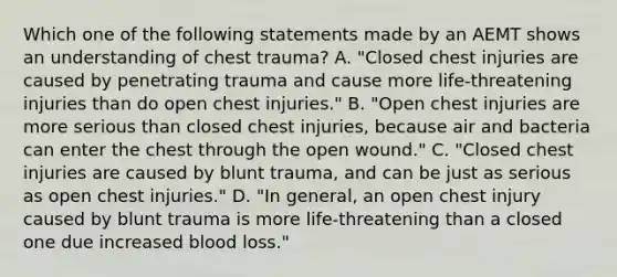 Which one of the following statements made by an AEMT shows an understanding of chest​ trauma? A. ​"Closed chest injuries are caused by penetrating trauma and cause more​ life-threatening injuries than do open chest​ injuries." B. ​"Open chest injuries are more serious than closed chest​ injuries, because air and bacteria can enter the chest through the open​ wound." C. ​"Closed chest injuries are caused by blunt​ trauma, and can be just as serious as open chest​ injuries." D. ​"In general, an open chest injury caused by blunt trauma is more​ life-threatening than a closed one due increased blood​ loss."